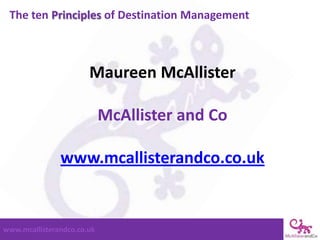 The ten Principles of Destination Management



                       Maureen McAllister

                            McAllister and Co

               www.mcallisterandco.co.uk


www.mcallisterandco.co.uk
 