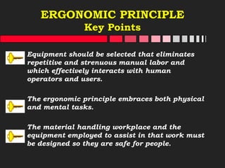 ERGONOMIC PRINCIPLE
Key Points
Equipment should be selected that eliminates
repetitive and strenuous manual labor and
which effectively interacts with human
operators and users.
The ergonomic principle embraces both physical
and mental tasks.
The material handling workplace and the
equipment employed to assist in that work must
be designed so they are safe for people.
 