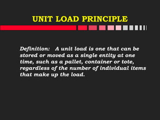 UNIT LOAD PRINCIPLE
Definition: A unit load is one that can be
stored or moved as a single entity at one
time, such as a pallet, container or tote,
regardless of the number of individual items
that make up the load.
 