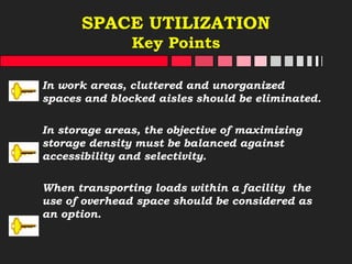 SPACE UTILIZATION
Key Points
In work areas, cluttered and unorganized
spaces and blocked aisles should be eliminated.
In storage areas, the objective of maximizing
storage density must be balanced against
accessibility and selectivity.
When transporting loads within a facility the
use of overhead space should be considered as
an option.
 