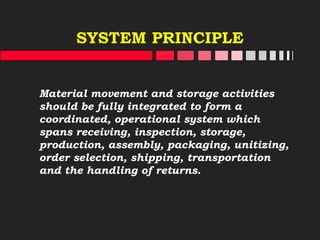 SYSTEM PRINCIPLE
Material movement and storage activities
should be fully integrated to form a
coordinated, operational system which
spans receiving, inspection, storage,
production, assembly, packaging, unitizing,
order selection, shipping, transportation
and the handling of returns.
 