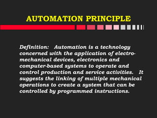 AUTOMATION PRINCIPLE
Definition: Automation is a technology
concerned with the application of electro-
mechanical devices, electronics and
computer-based systems to operate and
control production and service activities. It
suggests the linking of multiple mechanical
operations to create a system that can be
controlled by programmed instructions.
 