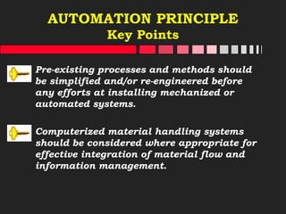 AUTOMATION PRINCIPLE
Key Points
Pre-existing processes and methods should
be simplified and/or re-engineered before
any efforts at installing mechanized or
automated systems.
Computerized material handling systems
should be considered where appropriate for
effective integration of material flow and
information management.
 