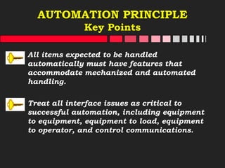 AUTOMATION PRINCIPLE
Key Points
All items expected to be handled
automatically must have features that
accommodate mechanized and automated
handling.
Treat all interface issues as critical to
successful automation, including equipment
to equipment, equipment to load, equipment
to operator, and control communications.
 
