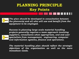 PLANNING PRINCIPLE
Key Points
The plan should be developed in consultation between
the planner(s) and all who will use and benefit from the
equipment to be employed.
Success in planning large scale material handling
projects generally requires a team approach involving
suppliers, consultants when appropriate, and end user
specialists from management, engineering, computer
and information systems, finance and operations.
The material handling plan should reflect the strategic
objectives of the organization as well as the more
immediate needs.
 
