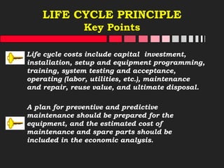 LIFE CYCLE PRINCIPLE
Key Points
Life cycle costs include capital investment,
installation, setup and equipment programming,
training, system testing and acceptance,
operating (labor, utilities, etc.), maintenance
and repair, reuse value, and ultimate disposal.
A plan for preventive and predictive
maintenance should be prepared for the
equipment, and the estimated cost of
maintenance and spare parts should be
included in the economic analysis.
 