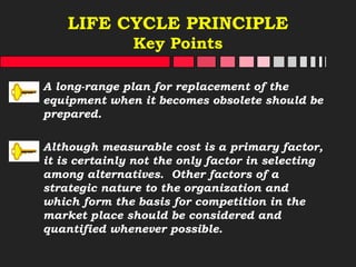 LIFE CYCLE PRINCIPLE
Key Points
A long-range plan for replacement of the
equipment when it becomes obsolete should be
prepared.
Although measurable cost is a primary factor,
it is certainly not the only factor in selecting
among alternatives. Other factors of a
strategic nature to the organization and
which form the basis for competition in the
market place should be considered and
quantified whenever possible.
 