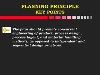 PLANNING PRINCIPLE
KEY POINTS
The plan should promote concurrent
engineering of product, process design,
process layout, and material handling
methods, as opposed to independent and
sequential design practices.
 