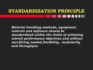 STANDARDIZATION PRINCIPLE
Material handling methods, equipment,
controls and software should be
standardized within the limits of achieving
overall performance objectives and without
sacrificing needed flexibility , modularity
and throughput.
 