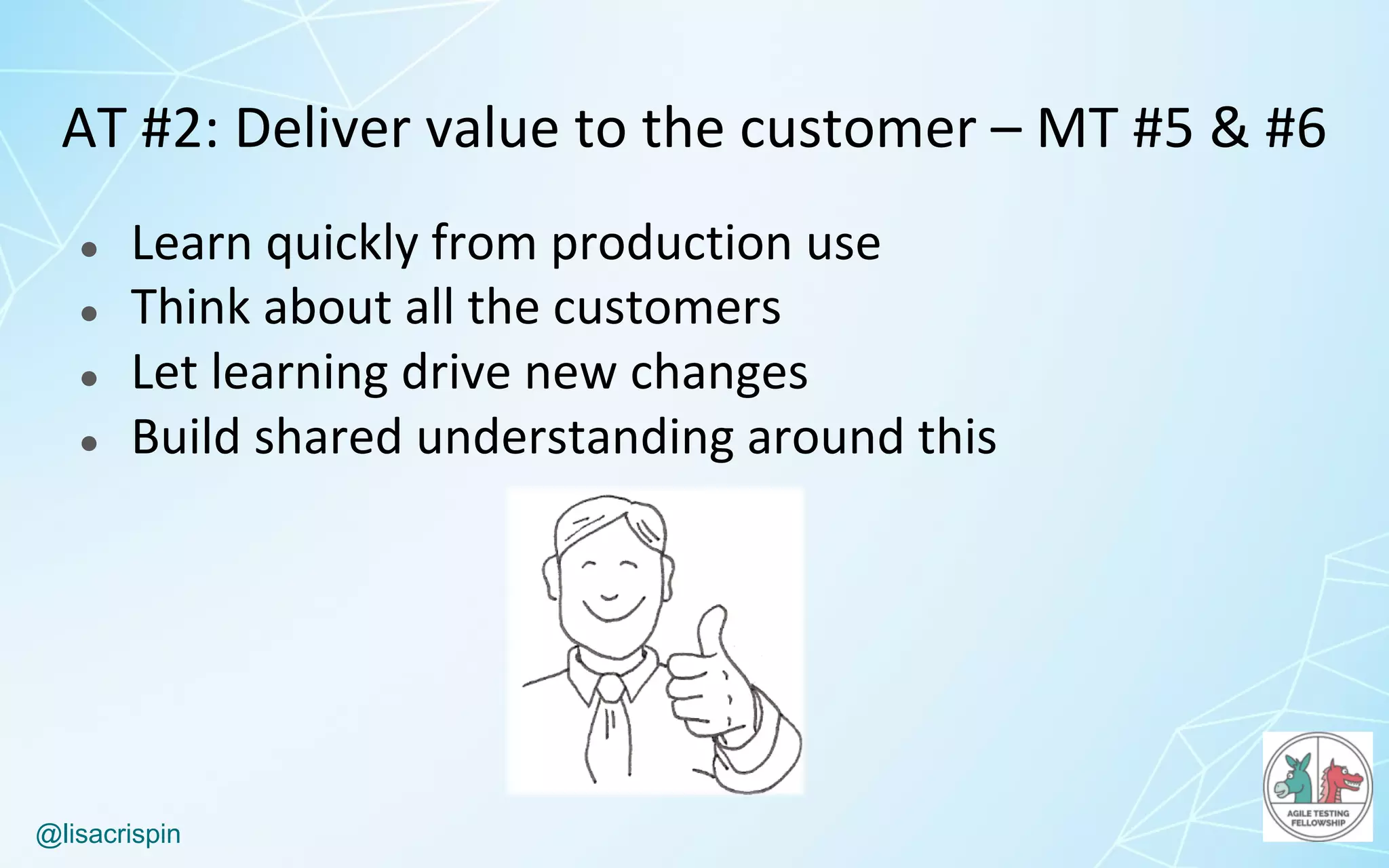 @lisacrispin
AT	#2:	Deliver	value	to	the	customer	– MT	#5	&	#6
● Learn	quickly	from	production	use
● Think	about	all	the	customers
● Let	learning	drive	new	changes
● Build	shared	understanding	around	this
 
