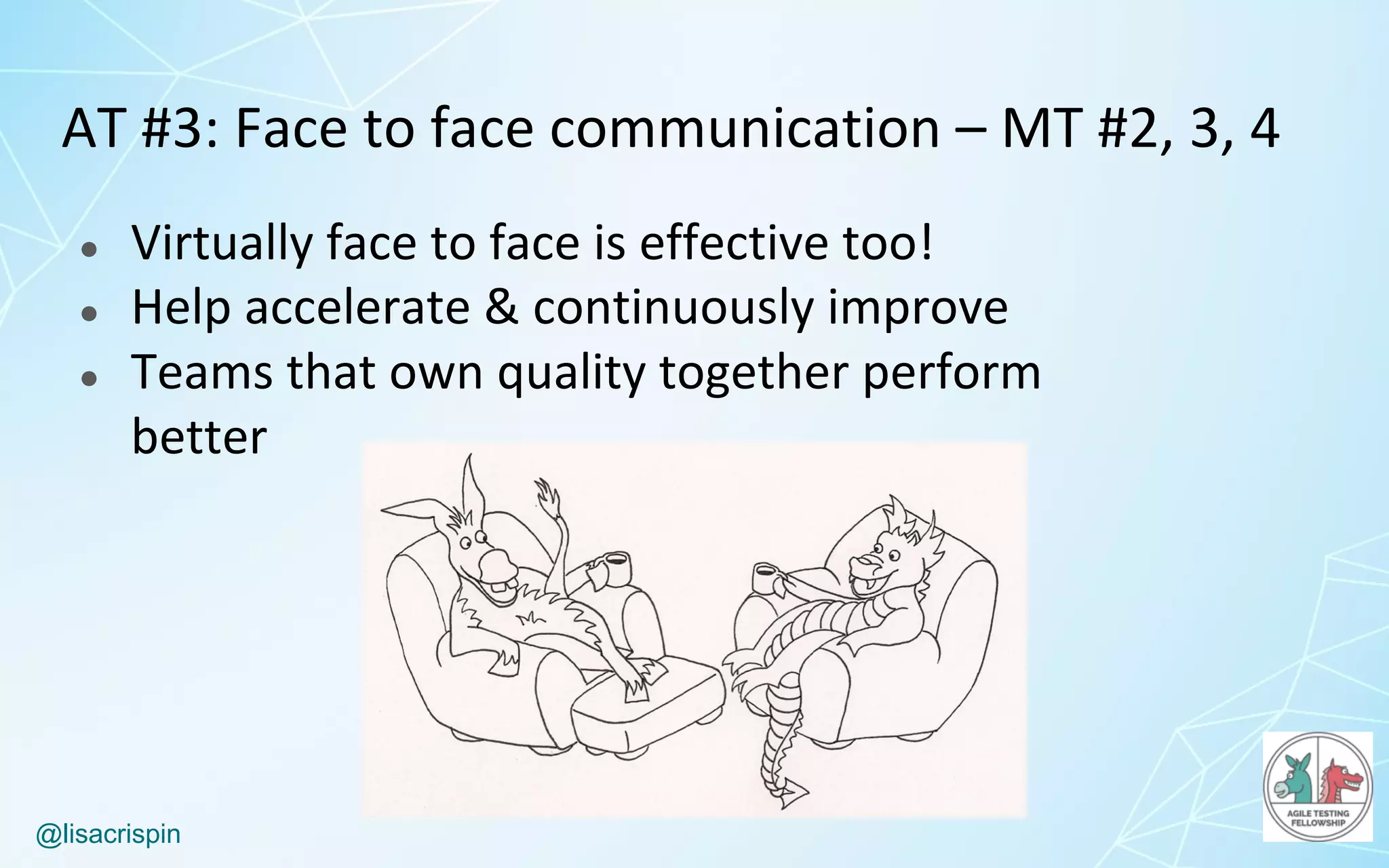 @lisacrispin
AT	#3:	Face	to	face	communication	– MT	#2,	3,	4
● Virtually	face	to	face	is	effective	too!
● Help	accelerate	&	continuously	improve
● Teams	that	own	quality	together	perform	
better
 