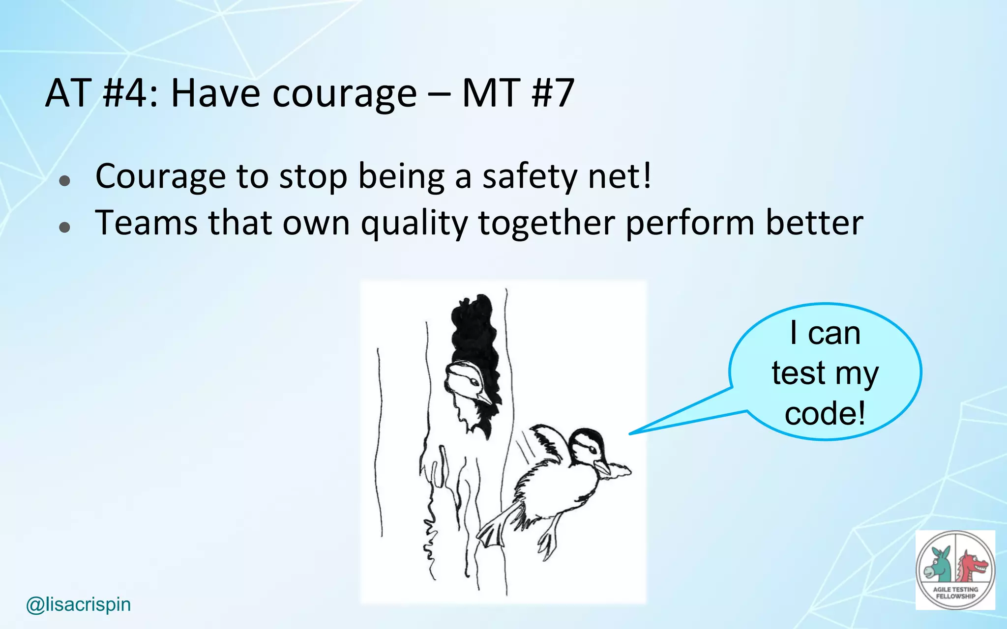 @lisacrispin
AT	#4:	Have	courage	– MT	#7
● Courage	to	stop	being	a	safety	net!
● Teams	that	own	quality	together	perform	better
I can
test my
code!
 