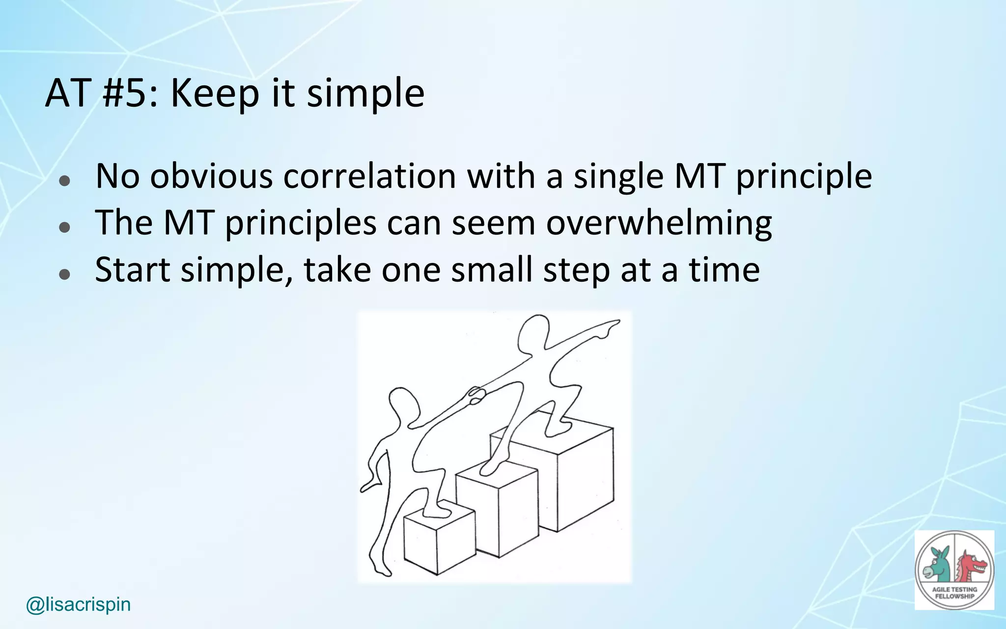 @lisacrispin
AT	#5:	Keep	it	simple
● No	obvious	correlation	with	a	single	MT	principle
● The	MT	principles	can	seem	overwhelming
● Start	simple,	take	one	small	step	at	a	time
 
