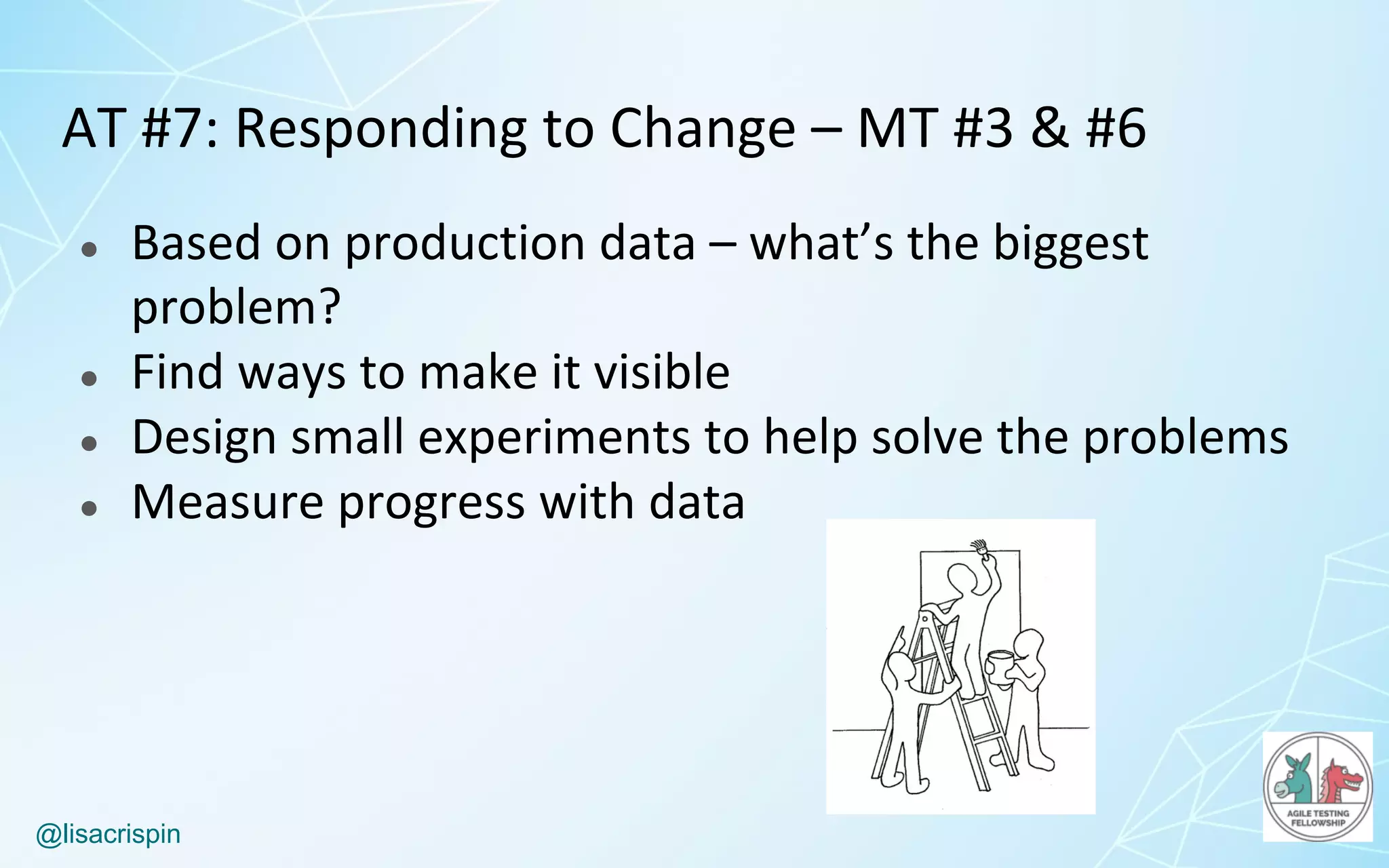 @lisacrispin
AT	#7:	Responding	to	Change	– MT	#3	&	#6	
● Based	on	production	data	– what’s	the	biggest	
problem?
● Find	ways	to	make	it	visible
● Design	small	experiments	to	help	solve	the	problems
● Measure	progress	with	data
 