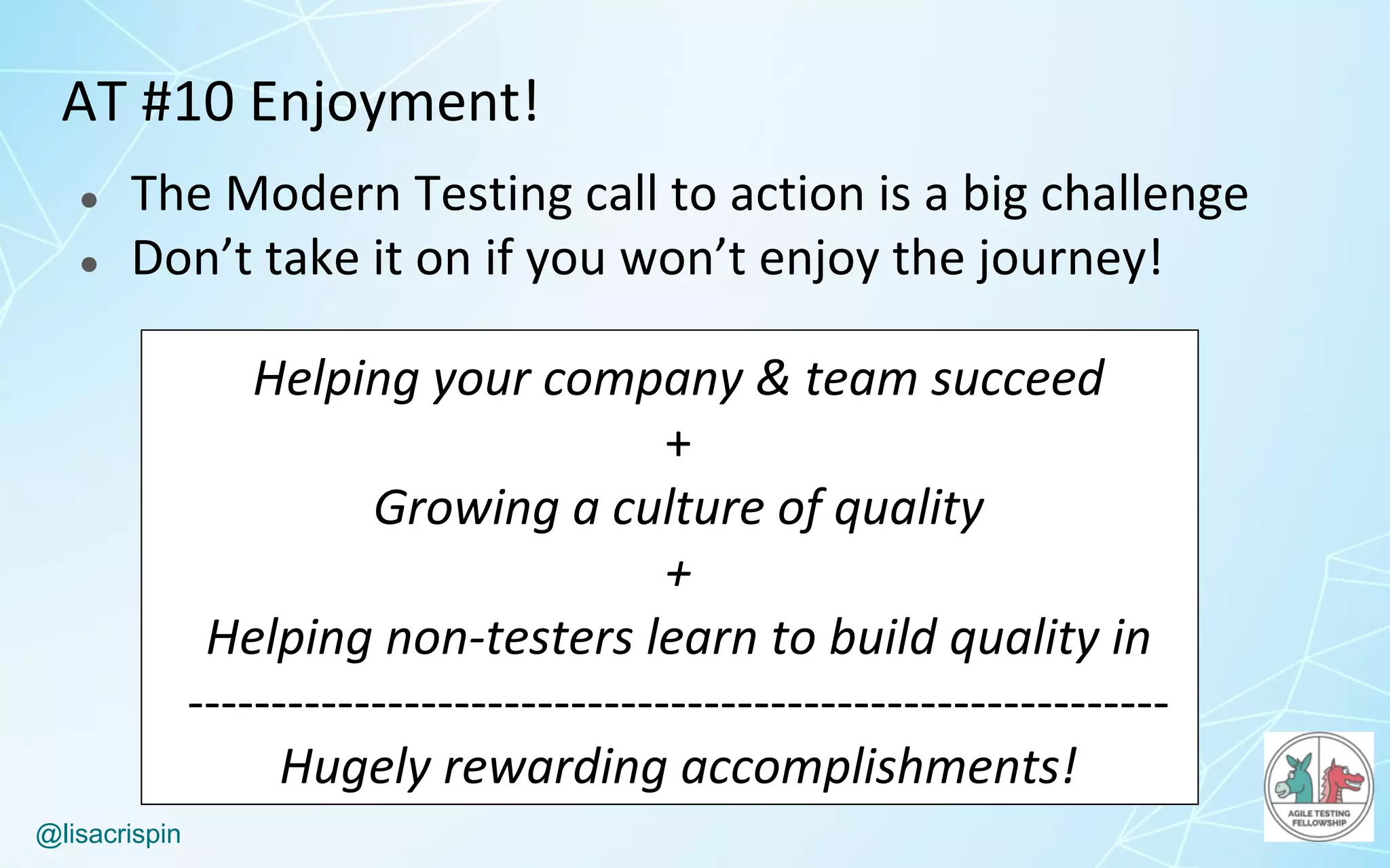 @lisacrispin
AT	#10	Enjoyment!
● The	Modern	Testing	call	to	action	is	a	big	challenge
● Don’t	take	it	on	if	you	won’t	enjoy	the	journey!
Helping	your	company	&	team	succeed
+
Growing	a	culture	of	quality
+
Helping	non-testers	learn	to	build	quality	in
-----------------------------------------------------------
Hugely	rewarding	accomplishments!
 