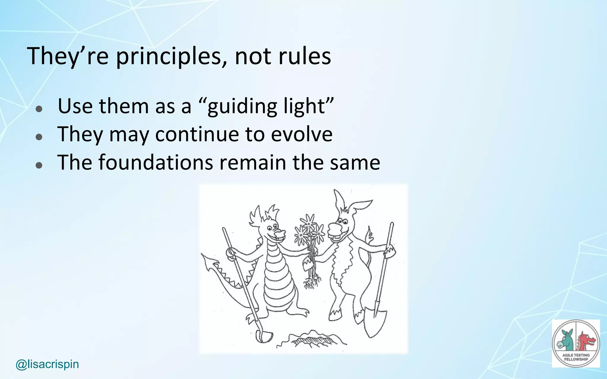 @lisacrispin
They’re	principles,	not	rules
● Use	them	as	a	“guiding	light”
● They	may	continue	to	evolve
● The	foundations	remain	the	same
 