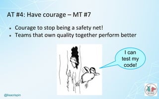 @lisacrispin
AT	#4:	Have	courage	– MT	#7
● Courage	to	stop	being	a	safety	net!
● Teams	that	own	quality	together	perform	better
I can
test my
code!
 