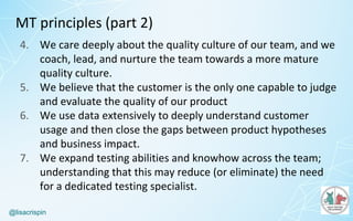 @lisacrispin
MT	principles	(part	2)	
4. We	care	deeply	about	the	quality	culture	of	our	team,	and	we	
coach,	lead,	and	nurture	the	team	towards	a	more	mature	
quality	culture.
5. We	believe	that	the	customer	is	the	only	one	capable	to	judge	
and	evaluate	the	quality	of	our	product
6. We	use	data	extensively	to	deeply	understand	customer	
usage	and	then	close	the	gaps	between	product	hypotheses	
and	business	impact.
7. We	expand	testing	abilities	and	knowhow	across	the	team;	
understanding	that	this	may	reduce	(or	eliminate)	the	need	
for	a	dedicated	testing	specialist.
 