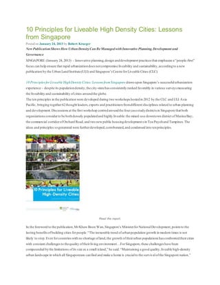 10 Principles for Liveable High Density Cities: Lessons
from Singapore
Posted on January 24, 2013 by Robert Krueger
New Publication Shows How UrbanDensityCanBe ManagedwithInnovative Planning,Development and
Governance
SINGAPORE (January 24, 2013) – Innovative planning,design anddevelopment practices that emphasize a “people-first”
focus can help ensure that rapid urbanizationdoes notcompromise liveability and sustainability,accordingto a new
publication by the Urban Land Institute(ULI) and Singapore’s Centre forLiveable Cities (CLC).
10 Principles for Liveable HighDensity Cities:Lessons fromSingapore draws upon Singapore’s successfulurbanization
experience – despite its populationdensity,the city-statehas consistently ranked favorably in various surveys measuring
the liveability and sustainability ofcities aroundthe globe.
The ten principles in the publication were developed during two workshops hostedin 2012 by the CLC and ULI Asia
Pacific, bringing together62thought leaders,experts and practitioners fromdifferent disciplines related to urban planning
and development.Discussionsat the first workshop centredaroundthe fourcasestudydistricts in Singapore that both
organizationsconsiderto be bothdensely populatedand highly liveable:the mixed-use downtown district ofMarina Bay;
the commercial corridorofOrchard Road,and two newpublic housingdevelopments in Toa Payohand Tampines.The
ideas and principles sogenerated were furtherdeveloped,corroborated,and condensed into tenprinciples.
Read the report.
In the foreword to the publication,MrKhaw Boon Wan,Singapore’s MinisterforNationalDevelopment,points to the
lasting benefitsofbuilding cities forpeople.“The inexorable trend ofurbanpopulation growth in modern times is not
likely to stop.Even forcountrieswith no shortage ofland,the growth oftheirurban populations has confrontedtheircities
with constant challengesto thequality oftheirliving environment…ForSingapore,these challenges have been
compounded bythe limitations ofits size as a small island,” he said.“Maintaining a good quality,liveable high-density
urban landscape in which all Singaporeans canfind and make a home is crucialto the survivalofthe Singapore nation.”
 