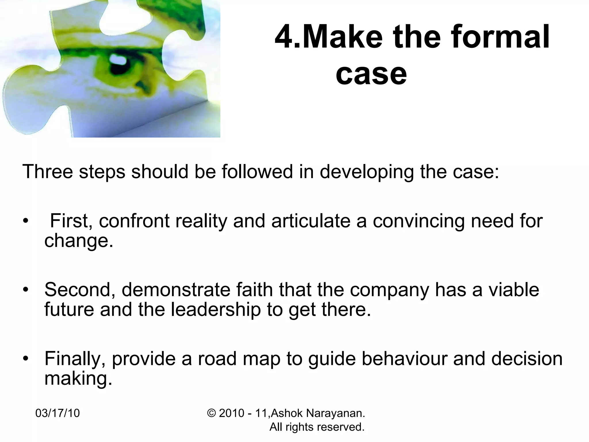 4.Make the formal case   Three steps should be followed in developing the case: First, confront reality and articulate a convincing need for change.  Second, demonstrate faith that the company has a viable future and the leadership to get there.  Finally, provide a road map to guide behaviour and decision making.  03/17/10 © 2010 - 11,Ashok Narayanan.  All rights reserved. 