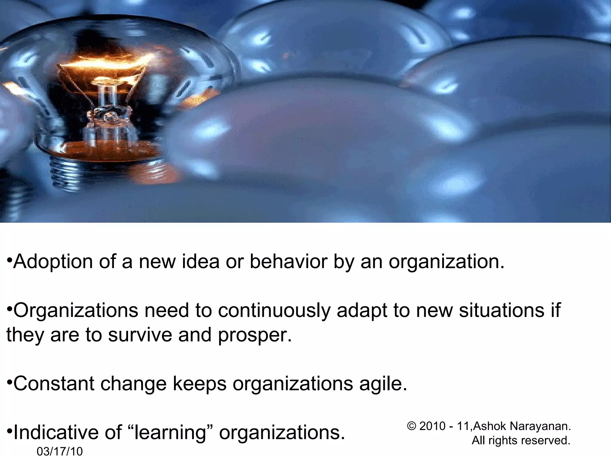 Adoption of a new idea or behavior by an organization. Organizations need to continuously adapt to new situations if they are to survive and prosper. Constant change keeps organizations agile. Indicative of “learning” organizations. 03/17/10 © 2010 - 11,Ashok Narayanan.  All rights reserved. 