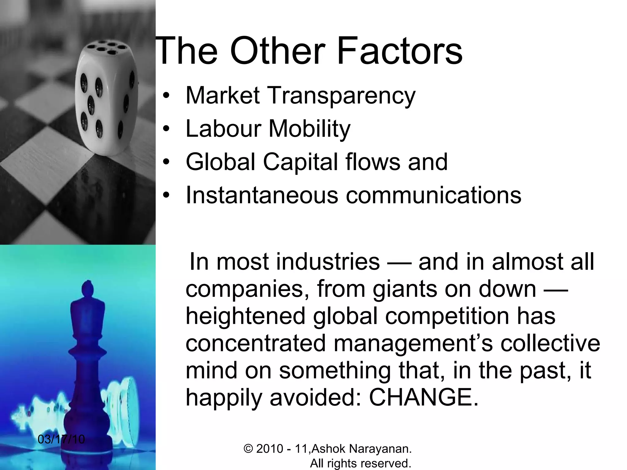 The Other Factors  Market Transparency Labour Mobility Global Capital flows and  Instantaneous communications  In most industries — and in almost all companies, from giants on down — heightened global competition has concentrated management’s collective mind on something that, in the past, it happily avoided: CHANGE.  03/17/10 © 2010 - 11,Ashok Narayanan.  All rights reserved. 