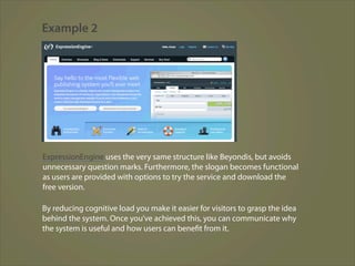 Example 2




ExpressionEngine uses the very same structure like Beyondis, but avoids
unnecessary question marks. Furthermore, the slogan becomes functional
as users are provided with options to try the service and download the
free version.

By reducing cognitive load you make it easier for visitors to grasp the idea
behind the system. Once you’ve achieved this, you can communicate why
the system is useful and how users can benefit from it.
 