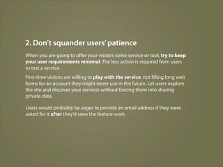 2. Don’t squander users’ patience
When you are going to oﬀer your visitors some service or tool, try to keep
your user requirements minimal. The less action is required from users
to test a service.
First-time visitors are willing to play with the service, not filling long web
forms for an account they might never use in the future. Let users explore
the site and discover your services without forcing them into sharing
private data.

Users would probably be eager to provide an email address if they were
asked for it after they’d seen the feature work.
 