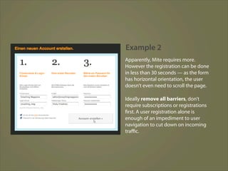 Example 2
Apparently, Mite requires more.
However the registration can be done
in less than 30 seconds — as the form
has horizontal orientation, the user
doesn’t even need to scroll the page.

Ideally remove all barriers, don’t
require subscriptions or registrations
first. A user registration alone is
enough of an impediment to user
navigation to cut down on incoming
traﬃc.
 