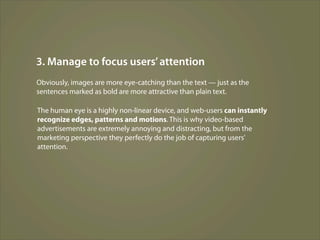 3. Manage to focus users’ attention
Obviously, images are more eye-catching than the text — just as the
sentences marked as bold are more attractive than plain text.

The human eye is a highly non-linear device, and web-users can instantly
recognize edges, patterns and motions. This is why video-based
advertisements are extremely annoying and distracting, but from the
marketing perspective they perfectly do the job of capturing users’
attention.
 