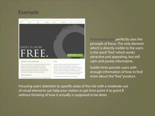 Example



                                                Humanized.com perfectly uses the
                                                principle of focus. The only element
                                                which is directly visible to the users
                                                is the word “free” which works
                                                attractive and appealing, but still
                                                calm and purely informative.
                                                Subtle hints provide users with
                                                enough information of how to find
                                                more about the “free” product.

Focusing users’ attention to specific areas of the site with a moderate use
of visual elements can help your visitors to get from point A to point B
without thinking of how it actually is supposed to be done.
 