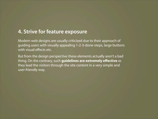 4. Strive for feature exposure
Modern web designs are usually criticized due to their approach of
guiding users with visually appealing 1-2-3-done-steps, large buttons
with visual eﬀects etc.
But from the design perspective these elements actually aren’t a bad
thing. On the contrary, such guidelines are extremely eﬀective as
they lead the visitors through the site content in a very simple and
user-friendly way.
 