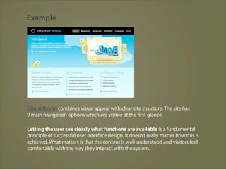 Example




Dibusoft.com combines visual appeal with clear site structure. The site has
9 main navigation options which are visible at the first glance.

Letting the user see clearly what functions are available is a fundamental
principle of successful user interface design. It doesn’t really matter how this is
achieved. What matters is that the content is well-understood and visitors feel
comfortable with the way they interact with the system.
 