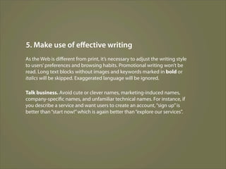 5. Make use of eﬀective writing
As the Web is diﬀerent from print, it’s necessary to adjust the writing style
to users’ preferences and browsing habits. Promotional writing won’t be
read. Long text blocks without images and keywords marked in bold or
italics will be skipped. Exaggerated language will be ignored.

Talk business. Avoid cute or clever names, marketing-induced names,
company-specific names, and unfamiliar technical names. For instance, if
you describe a service and want users to create an account, “sign up” is
better than “start now!” which is again better than “explore our services”.
 