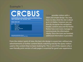 Example 1

                                               Crcbus provides visitors with a
                                               clean and simple design. You may
                                               have no idea what the site is about
                                               as it is in Italian, however you can
                                               directly recognize the navigation,
                                               header, content area and the footer.
                                               Notice how even icons manage to
                                               communicate the information
                                               clearly. Once the icons are hovered,
                                               additional information is provided.


From the visitors’ point of view, the best site design is a pure text, without any
advertisements or further content blocks matching exactly the query visitors
used or the content they’ve been looking for. This is one of the reasons why a
user-friendly print-version of web pages is essential for good user experience.
 