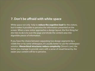 7. Don’t be aﬀraid with white space
White space not only help to reduce the cognitive load for the visitors,
but it makes it possible to perceive the information presented on the
screen. When a new visitor approaches a design layout, the first thing he/
she tries to do is to scan the page and divide the content area into
digestible pieces of information.

If you have the choice between separating two design segments by a
visible line or by some whitespace, it’s usually better to use the whitespace
solution. Hierarchical structures reduce complexity (Simon’s Law): the
better you manage to provide users with a sense of visual hierarchy, the
easier your content will be to perceive.
 
