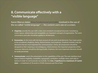 8. Communicate eﬀectively with a
“visible language”
Aaron Marcus states three fundamental principles involved in the use of
the so-called “visible language” — the content users see on a screen.

 ▪ Organize: provide the user with a clear and consistent conceptual structure. Consistency,
   screen layout, relationships and navigability are important concepts of organization. The same
   conventions and rules should be applied to all elements.

 ▪ Economize: do the most with the least amount of cues and visual elements. Four major points
   to be considered: simplicity, clarity, distinctiveness, and emphasis. Simplicity includes only the
   elements that are most important for communication. Clarity: all components should be
   designed so their meaning is not ambiguous. Distinctiveness: the important properties of the
   necessary elements should be distinguishable. Emphasis: the most important elements should
   be easily perceived.

 ▪ Communicate: match the presentation to the capabilities of the user. The user interface must
   keep in balance legibility, readability, typography, symbolism, multiple views, and color or
   texture in order to communicate successfully. Use max. 3 typefaces in a maximum of 3 point
   sizes — a maximum of 18 words or 50-80 characters per line of text.
 