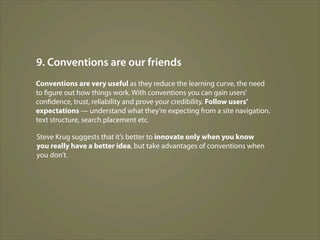 9. Conventions are our friends
Conventions are very useful as they reduce the learning curve, the need
to figure out how things work. With conventions you can gain users’
confidence, trust, reliability and prove your credibility. Follow users’
expectations — understand what they’re expecting from a site navigation,
text structure, search placement etc.

Steve Krug suggests that it’s better to innovate only when you know
you really have a better idea, but take advantages of conventions when
you don’t.
 