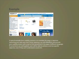 Example




A typical example from usability sessions is to translate the page in Japanese
(assuming your web users don’t know Japanese, e.g. with Babelfish) and provide
your usability testers with a task to find something in the page of diﬀerent language.
If conventions are well-applied, users will be able to achieve a not-too-specific
objective, even if they can’t understand a word of it.
 