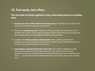 10. Test early, test often
This principle should be applied to every web design project as usability
tests.

 ▪ Testing one user is 100% better than testing none and testing one user early in the
   project is better than testing 50 near the end.

 ▪ Testing is an iterative process. That means that you design something, test it, fix it
   and then test it again. There might be problems which haven’t been found during the
   first round as users were practically blocked by other problems.

 ▪ Usability tests always produce useful results. Either you’ll be pointed to the
   problems you have or you’ll be pointed to the absence of major design flaws which is
   in both cases a useful insight for your project.

 ▪ A developer is unsuited to test his or her code. This holds for designers as well.
   After you’ve worked on a site for few weeks, you can’t observe it from a fresh
   perspective anymore. You know how it is built and therefore you know exactly how it
   works — you have the wisdom independent testers and visitors of your site wouldn’t
   have.
 