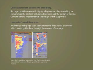 Users appreciate quality and credibility.
If a page provides users with high-quality content, they are willing to
compromise the content with advertisements and the design of the site.
Content is more important than the design which supports it.

Users donʼt read they scan
Analyzing a web-page, users search for some fixed points or anchors
which would guide them through the content of the page.




Users don’t read, they scan. Notice how “hot” areas abrupt in
the middle of sentences. This is typical for the scanning
process.
 