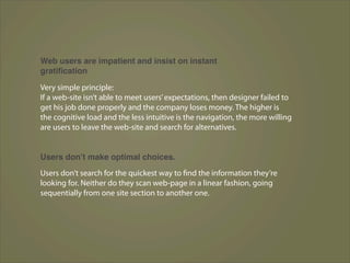 Web users are impatient and insist on instant
gratiﬁcation

Very simple principle:
If a web-site isn’t able to meet users’ expectations, then designer failed to
get his job done properly and the company loses money. The higher is
the cognitive load and the less intuitive is the navigation, the more willing
are users to leave the web-site and search for alternatives.


Users donʼt make optimal choices.
Users don’t search for the quickest way to find the information they’re
looking for. Neither do they scan web-page in a linear fashion, going
sequentially from one site section to another one.
 
