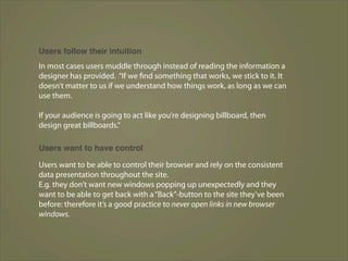 Users follow their intuition
In most cases users muddle through instead of reading the information a
designer has provided. “If we find something that works, we stick to it. It
doesn’t matter to us if we understand how things work, as long as we can
use them.

If your audience is going to act like you’re designing billboard, then
design great billboards.”

Users want to have control

Users want to be able to control their browser and rely on the consistent
data presentation throughout the site.
E.g. they don’t want new windows popping up unexpectedly and they
want to be able to get back with a “Back”-button to the site they’ve been
before: therefore it’s a good practice to never open links in new browser
windows.
 
