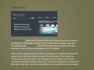 Example 1




Beyondis.co.uk claims to be “beyond channels, beyond products, beyond
distribution”. What does it mean? Since users tend to explore web-sites
according to the “F”-pattern, these three statements would be the first
elements users will see on the page once it is loaded.

Although the design itself is simple and intuitive, to understand what the
page is about the user needs to search for the answer. This is what an
unnecessary question mark is. It’s designer’s task to make sure that the
number of question marks is close to 0. The visual explanation is placed on
the right hand side. Just exchanging both blocks would increase usability.
 