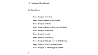 10 Principles of Good Design
by Dieter Rams
Good design is innovative.
Good design makes a product useful.
Good design is aesthetic.
Good design makes a product understandable.
Good design is unobtrusive.
Good design is honest.
Good design is long-lasting.
Good design is thorough down to the last detail.
Good design is environmentally friendly.
Good design is as little design as possible.
|
 