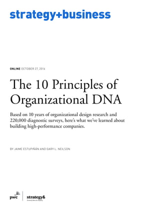 www.strategy-business.com 
strategy+business 
ONLINE OCTOBER 27, 2014 
The 10 Principles of 
Organizational DNA 
Based on 10 years of organizational design research and 
220,000 diagnostic surveys, here’s what we’ve learned about 
building high-performance companies. 
BY JAIME ESTUPIÑÁN AND GARY L. NEILSON 
 