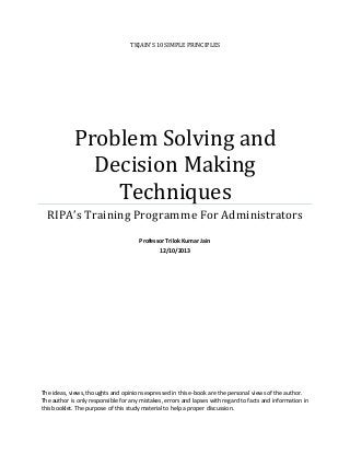 TKJAIN’S 10 SIMPLE PRINCIPLES

Problem Solving and
Decision Making
Techniques
RIPA’s Training Programme For Administrators
Professor Trilok Kumar Jain
12/10/2013

The ideas, views, thoughts and opinions expressed in this e-book are the personal views of the author.
The author is only responsible for any mistakes, errors and lapses with regard to facts and information in
this booklet. The purpose of this study material to help a proper discussion.

 