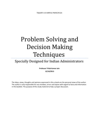 TKJAIN’S 10 SIMPLE PRINCIPLES

Problem Solving and
Decision Making
Techniques
Specially Designed for Indian Administrators
Professor Trilok Kumar Jain
12/10/2013

The ideas, views, thoughts and opinions expressed in this e-book are the personal views of the author.
The author is only responsible for any mistakes, errors and lapses with regard to facts and information
in this booklet. The purpose of this study material to help a proper discussion.

 
