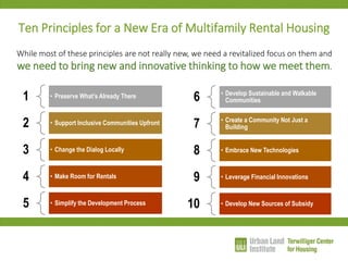 Ten Principles for a New Era of Multifamily Rental Housing 
1 
•Preserve What’s Already There 
2 
•Support Inclusive Communities Upfront 
3 
•Change the Dialog Locally 
4 
•Make Room for Rentals 
5 
•Simplify the Development Process 
6 
•Develop Sustainable and Walkable Communities 
7 
•Create a Community Not Just a Building 
8 
•Embrace New Technologies 
9 
•Leverage Financial Innovations 
10 
•Develop New Sources of Subsidy 
While most of these principles are not really new, we need a revitalized focus on them and we need to bring new and innovative thinking to how we meet them.  