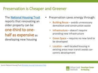 Preservation is Cheaper and Greener 
The National Housing Trust reports that renovating an older property can be one-third to one- half as expensive as developing new housing 
•Preservation saves energy through: 
•Building Reuse – avoids unnecessary demolition and construction waste 
•Infrastructure – doesn’t require providing new infrastructure 
•Green Space – requires no new land to be developed 
•Location – well-located housing in existing areas near transit avoids car- centric development 
Source: National Housing Trust Affordable Housing Preservation FAQs  